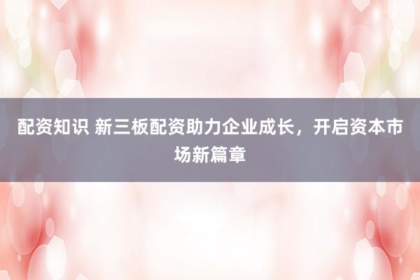 配资知识 新三板配资助力企业成长，开启资本市场新篇章
