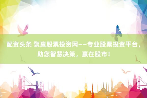 配资头条 聚赢股票投资网——专业股票投资平台，助您智慧决策，赢在股市！