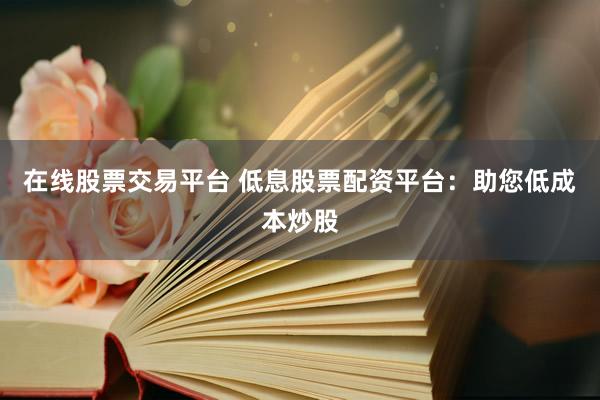 在线股票交易平台 低息股票配资平台：助您低成本炒股