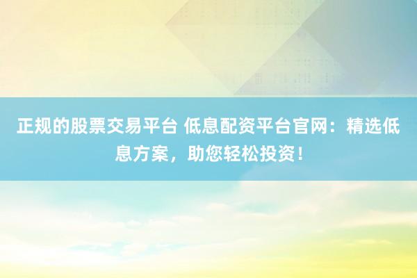 正规的股票交易平台 低息配资平台官网：精选低息方案，助您轻松投资！