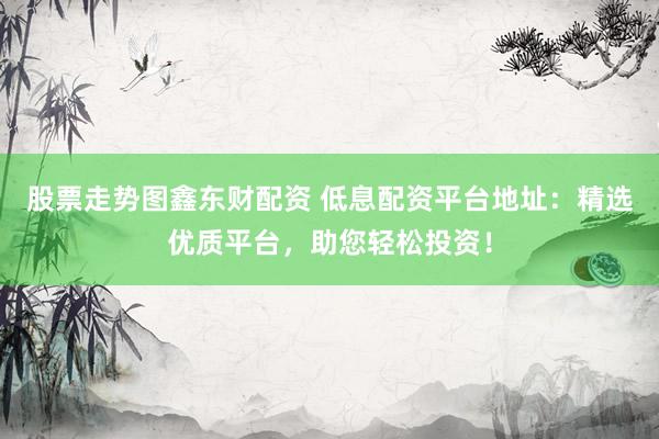 股票走势图鑫东财配资 低息配资平台地址：精选优质平台，助您轻松投资！