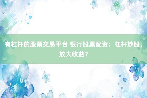 有杠杆的股票交易平台 银行股票配资：杠杆炒股，放大收益？
