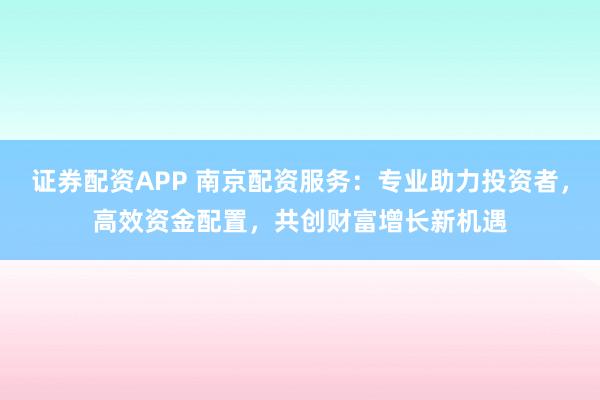 证券配资APP 南京配资服务：专业助力投资者，高效资金配置，共创财富增长新机遇