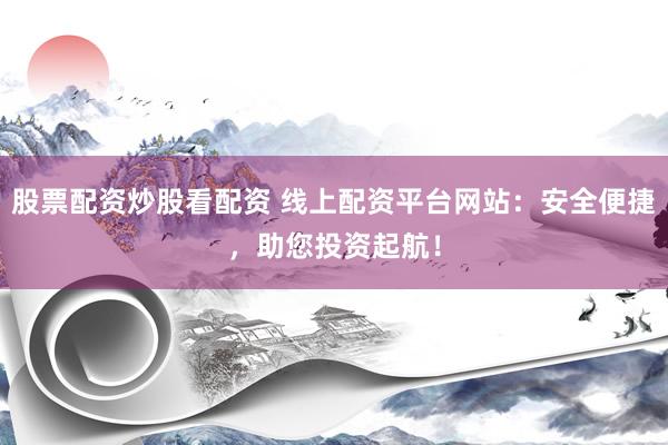 股票配资炒股看配资 线上配资平台网站：安全便捷，助您投资起航！