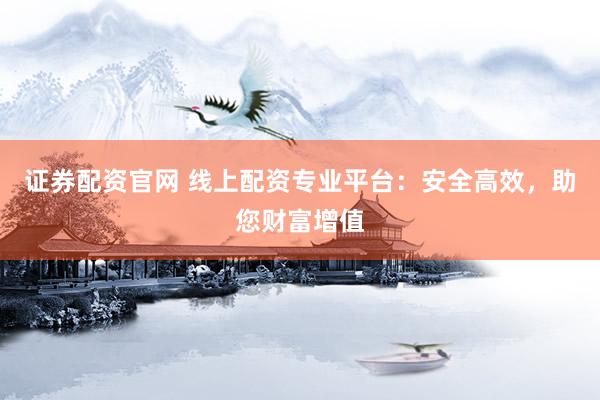 证券配资官网 线上配资专业平台：安全高效，助您财富增值