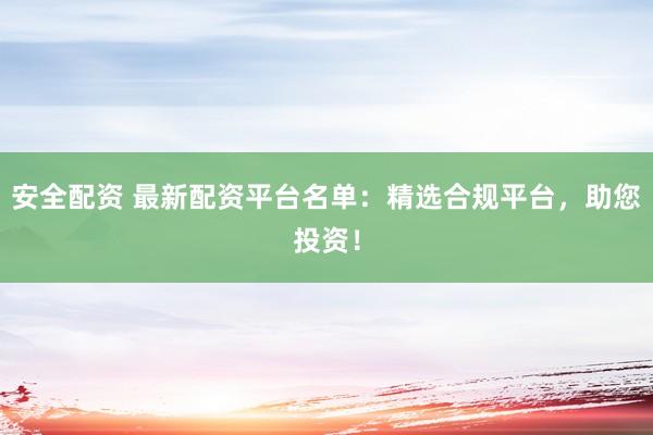 安全配资 最新配资平台名单：精选合规平台，助您投资！