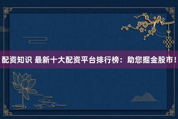 配资知识 最新十大配资平台排行榜：助您掘金股市！