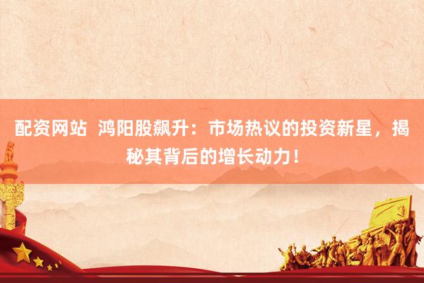 配资网站  鸿阳股飙升：市场热议的投资新星，揭秘其背后的增长动力！