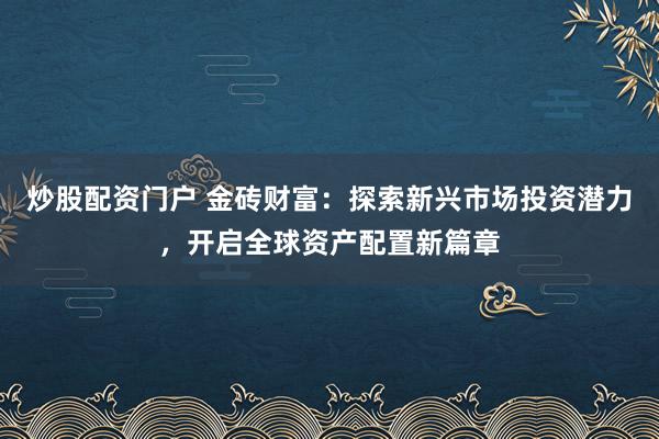 炒股配资门户 金砖财富：探索新兴市场投资潜力，开启全球资产配置新篇章