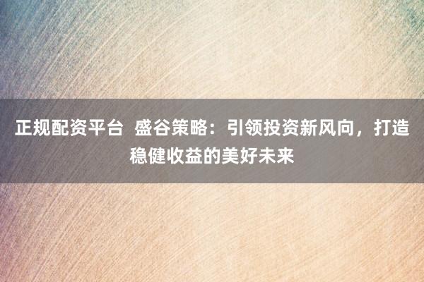 正规配资平台  盛谷策略：引领投资新风向，打造稳健收益的美好未来