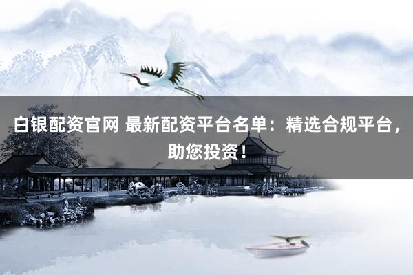 白银配资官网 最新配资平台名单：精选合规平台，助您投资！