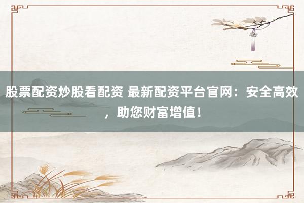 股票配资炒股看配资 最新配资平台官网：安全高效，助您财富增值！
