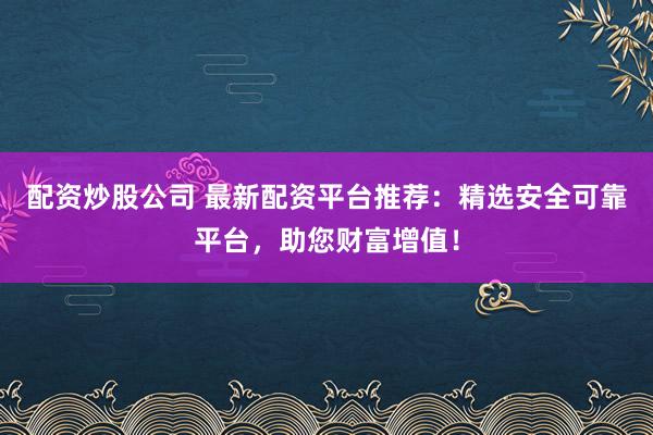 配资炒股公司 最新配资平台推荐：精选安全可靠平台，助您财富增值！