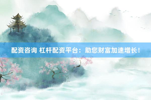 配资咨询 杠杆配资平台：助您财富加速增长！