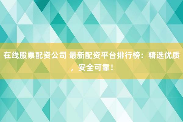 在线股票配资公司 最新配资平台排行榜：精选优质，安全可靠！