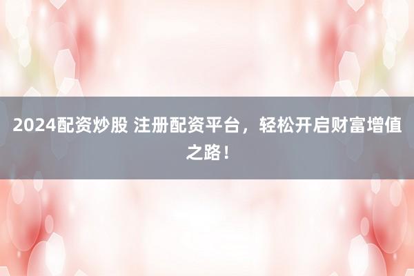 2024配资炒股 注册配资平台，轻松开启财富增值之路！