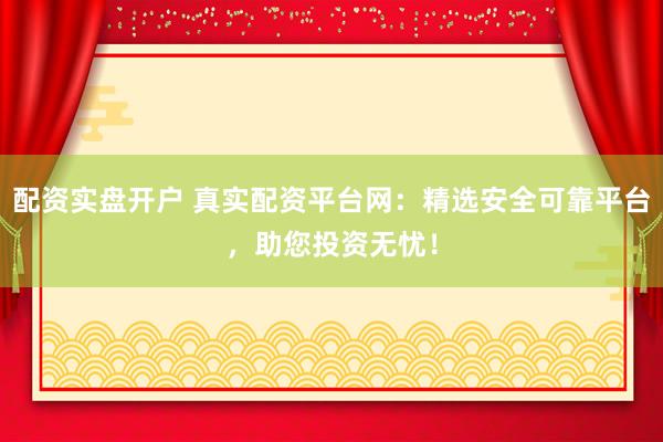 配资实盘开户 真实配资平台网：精选安全可靠平台，助您投资无忧！