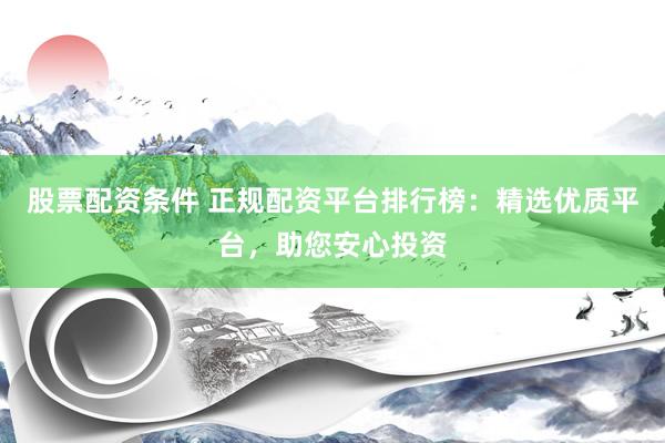 股票配资条件 正规配资平台排行榜：精选优质平台，助您安心投资