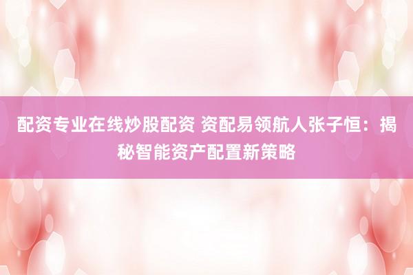 配资专业在线炒股配资 资配易领航人张子恒：揭秘智能资产配置新策略