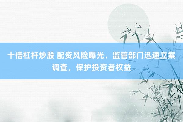 十倍杠杆炒股 配资风险曝光，监管部门迅速立案调查，保护投资者权益