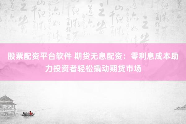 股票配资平台软件 期货无息配资：零利息成本助力投资者轻松撬动期货市场