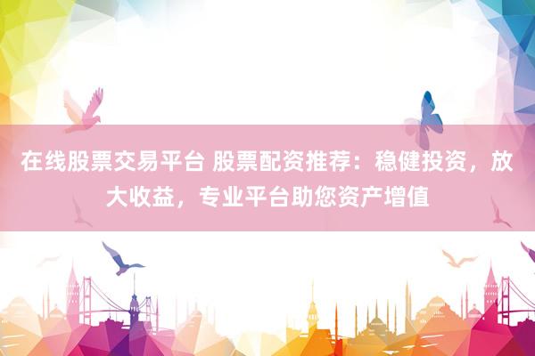 在线股票交易平台 股票配资推荐：稳健投资，放大收益，专业平台助您资产增值