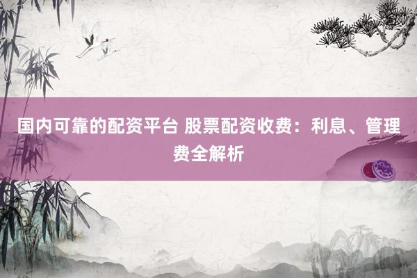 国内可靠的配资平台 股票配资收费：利息、管理费全解析