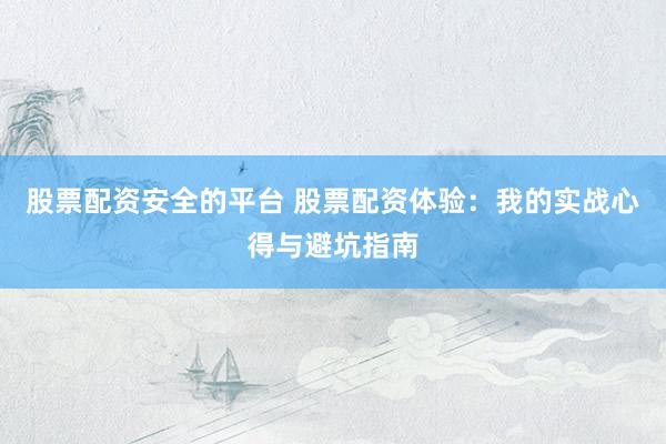 股票配资安全的平台 股票配资体验：我的实战心得与避坑指南
