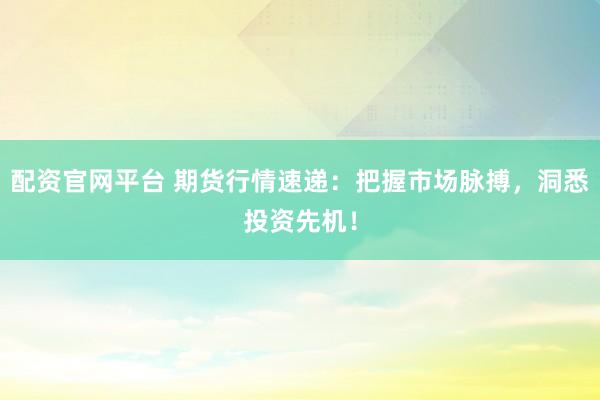 配资官网平台 期货行情速递：把握市场脉搏，洞悉投资先机！