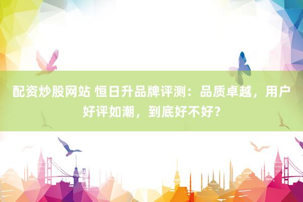 配资炒股网站 恒日升品牌评测：品质卓越，用户好评如潮，到底好不好？