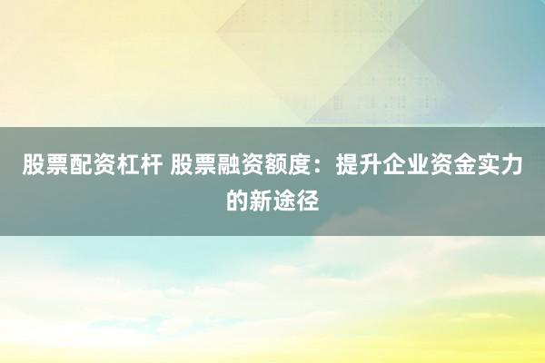 股票配资杠杆 股票融资额度：提升企业资金实力的新途径