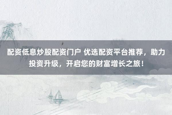 配资低息炒股配资门户 优选配资平台推荐，助力投资升级，开启您的财富增长之旅！