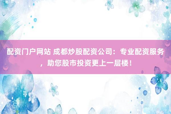 配资门户网站 成都炒股配资公司：专业配资服务，助您股市投资更上一层楼！