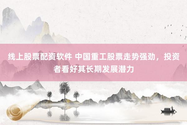 线上股票配资软件 中国重工股票走势强劲，投资者看好其长期发展潜力