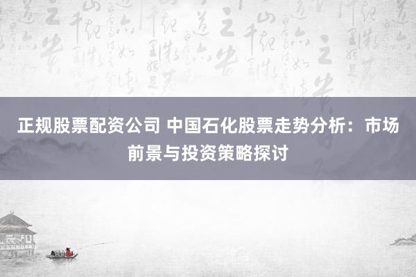 正规股票配资公司 中国石化股票走势分析：市场前景与投资策略探讨