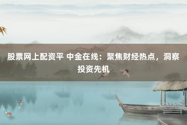 股票网上配资平 中金在线：聚焦财经热点，洞察投资先机