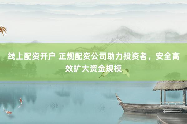 线上配资开户 正规配资公司助力投资者，安全高效扩大资金规模