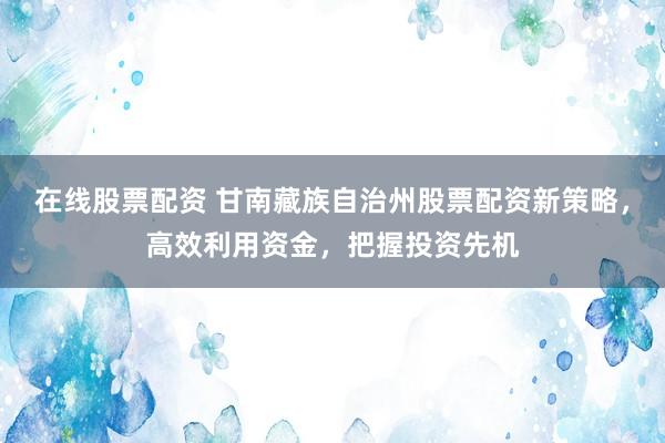 在线股票配资 甘南藏族自治州股票配资新策略，高效利用资金，把握投资先机