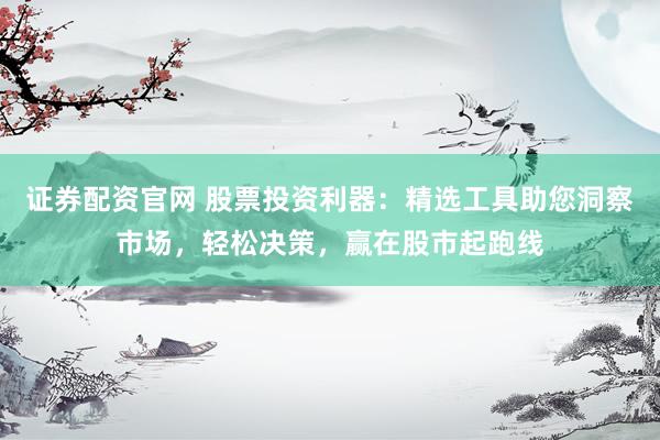 证券配资官网 股票投资利器：精选工具助您洞察市场，轻松决策，赢在股市起跑线