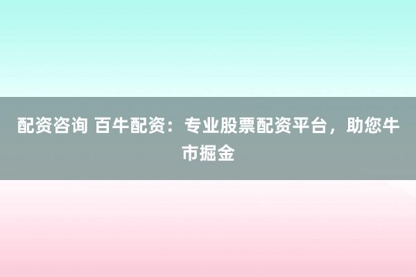 配资咨询 百牛配资：专业股票配资平台，助您牛市掘金