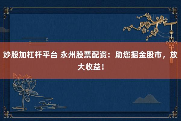 炒股加杠杆平台 永州股票配资：助您掘金股市，放大收益！