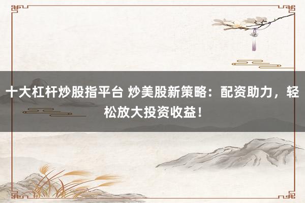 十大杠杆炒股指平台 炒美股新策略：配资助力，轻松放大投资收益！