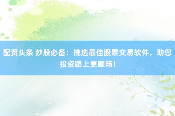配资头条 炒股必备：挑选最佳股票交易软件，助您投资路上更顺畅！