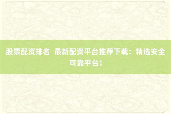 股票配资排名  最新配资平台推荐下载：精选安全可靠平台！