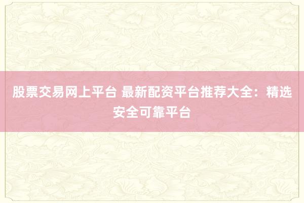 股票交易网上平台 最新配资平台推荐大全：精选安全可靠平台