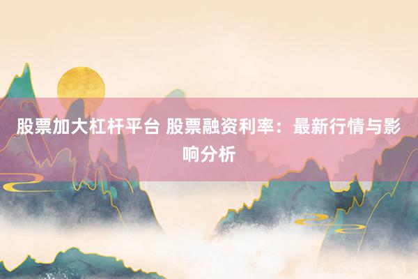 股票加大杠杆平台 股票融资利率：最新行情与影响分析