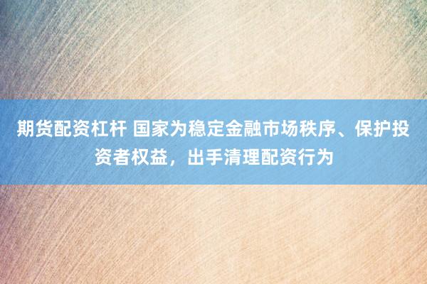 期货配资杠杆 国家为稳定金融市场秩序、保护投资者权益，出手清理配资行为