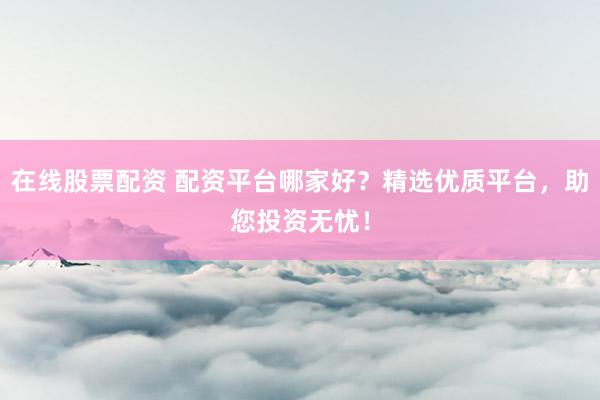 在线股票配资 配资平台哪家好？精选优质平台，助您投资无忧！