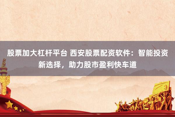 股票加大杠杆平台 西安股票配资软件：智能投资新选择，助力股市盈利快车道