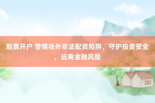 股票开户 警惕场外非法配资陷阱，守护投资安全，远离金融风险